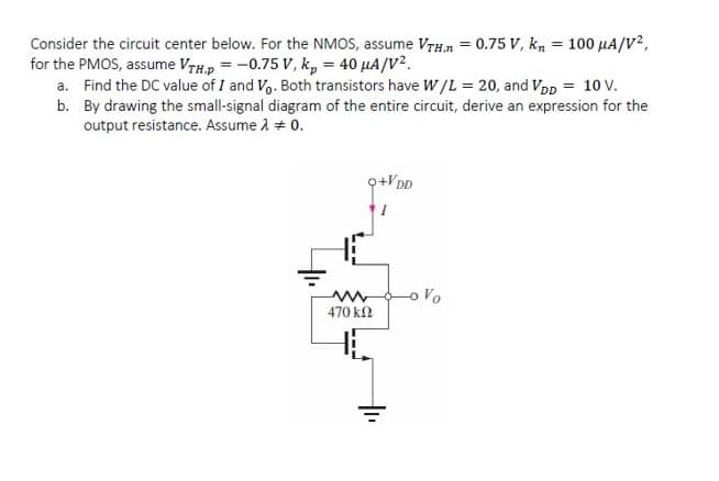 Consider the circuit center below. For the NMOS, assume VTh.n = 0.75 V, k, = 100 µA/V?,
for the PMOS, assume VTH.p = -0.75 V, k, = 40 µA/V².
a. Find the DC value of I and Vo. Both transistors have W/L = 20, and Vpp = 10 V.
b. By drawing the small-signal diagram of the entire circuit, derive an expression for the
output resistance. Assume 2 # 0.
o Vo
470 k2

