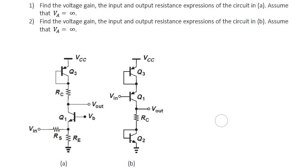 1) Find the voltage gain, the input and output resistance expressions of the circuit in (a). Assume
that VA = o0.
2) Find the voltage gain, the input and output resistance expressions of the circuit in (b). Assume
that VA = o0.
Vc
Vcc
J
Q3
Q3
VinoKa,
Vout
Rc
-o
o Vout
Q t Vo
Vino
Rs RE
(b)
(a)
