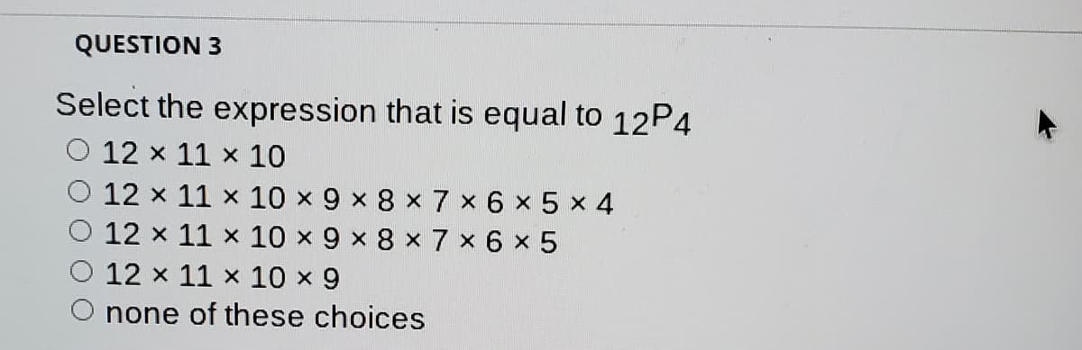 QUESTION 3
Select the expression that is equal to 12P4
12 x 11 x 10
12 x 11 x 10 x9 x 8 x 7 x 6 x 5 x 4
12 x 11 x 10 x 9 x 8 x 7 x 6 x 5
12 x 11 x 10 x 9
none of these choices
