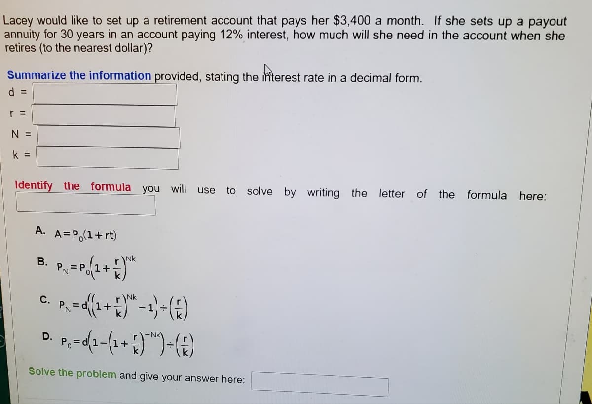 Lacey would like to set up a retirement account that pays her $3,400 a month. If she sets up a payout
annuity for 30 years in an account paying 12% interest, how much will she need in the account when she
retires (to the nearest dollar)?
Summarize the information provided, stating the interest rate in a decimal form.
d =
r =
N =
k =
Identify the formula you will use to solve by writing the letter of the formula here:
A. A= P₁(1+rt)
rNk
B.
PN
= P 1+
NK
P₁ = 0 (¹ + 5)^²-1)-(F)
D.
P₁ =0(1-(1+))+ (R)
Po
Solve the problem and give your answer here:
C.