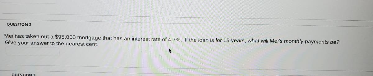 QUESTION 2
Mei has taken out a $95,000 mortgage that has an interest rate of 4.7%. If the loan is for 15 years, what will Mei's monthly payments be?
Give your answer to the nearest cent.
QUESTION 3