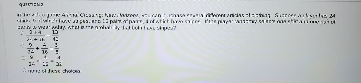 QUESTION 2
In the video game Animal Crossing: New Horizons, you can purchase several different articles of clothing. Suppose a player has 24
shirts, 9 of which have stripes, and 16 pairs of pants, 4 of which have stripes. If the player randomly selects one shirt and one pair of
pants to wear today, what is the probability that both have stripes?
9+4
13
24+16
40
O 9
4
5
%3D
24
16
8
O 9
%3D
24
16
32
O none of these choices
