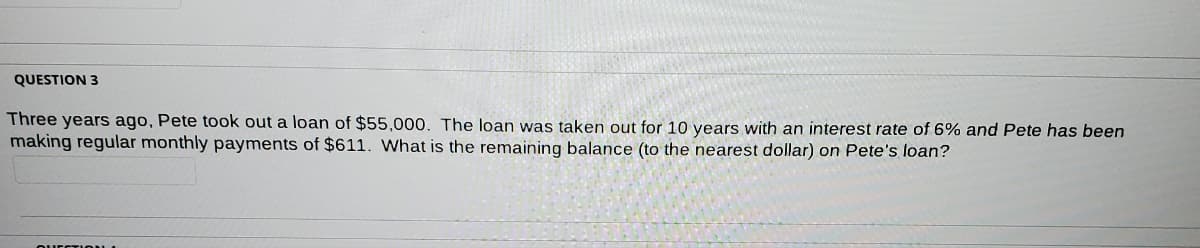 QUESTION 3
Three years ago, Pete took out a loan of $55,000. The loan was taken out for 10 years with an interest rate of 6% and Pete has been
making regular monthly payments of $611. What is the remaining balance (to the nearest dollar) on Pete's loan?
QUESTION