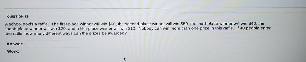 QUESTION 13
A school holds a raffle. The first-place winner will win $60, the second-place winner will win $50, the third-place winner will win $40, the
fourth-place winner will win $20, and a fifth-place winner will win $10. Nobody can win more than one prize in this raffle. If 40 people enter
the raffle, how many different ways can the prizes be awarded?
Answer:
Work:
