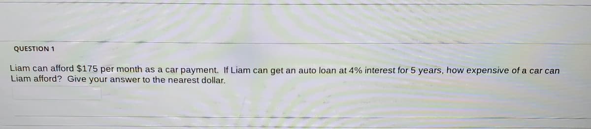 QUESTION 1
Liam can afford $175 per month as a car payment. If Liam can get an auto loan at 4% interest for 5 years, how expensive of a car can
Liam afford? Give your answer to the nearest dollar.