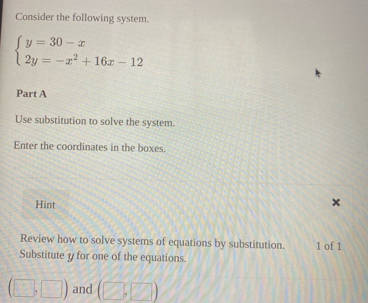 Consider the following system.
Sy = 30 - a
2y = -x2 + 16x 12
Part A
Use substitution to solve the system.
Enter the coordinates in the boxes.
Hint
Review how to solve systems of equations by substitution.
for one of the equations.
1 of 1
Substitute
and ( )
