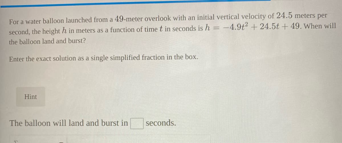For a water balloon launched from a 49-meter overlook with an initial vertical velocity of 24.5 meters per
second, the height h in meters as a function of time t in seconds is h = -4.9t2 +24.5t + 49. When will
the balloon land and burst?
Enter the exact solution as a single simplified fraction in the box.
Hint
The balloon will land and burst in
seconds.
