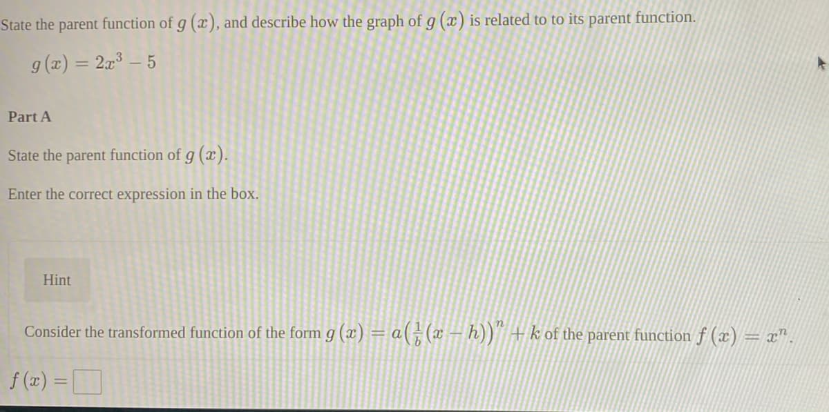 State the parent function of g (x), and describe how the graph of g (x) is related to to its parent function.
g (x) = 2x³ – 5
%3D
Part A
State the parent function of g (x).
Enter the correct expression in the box.
Hint
Consider the transformed function of the form g (x) = a(÷(x – h))" +k of the parent function f (x) = x".
f (12) =D
