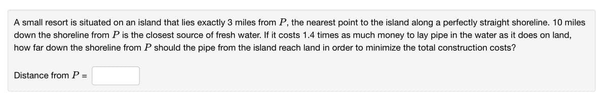 A small resort is situated on an island that lies exactly 3 miles from P, the nearest point to the island along a perfectly straight shoreline. 10 miles
down the shoreline from P is the closest source of fresh water. If it costs 1.4 times as much money to lay pipe in the water as it does on land,
how far down the shoreline from P should the pipe from the island reach land in order to minimize the total construction costs?
Distance from P =
