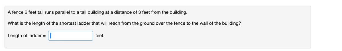 A fence 6 feet tall runs parallel to a tall building at a distance of 3 feet from the building.
What is the length of the shortest ladder that will reach from the ground over the fence to the wall of the building?
Length of ladder
feet.
%3D
