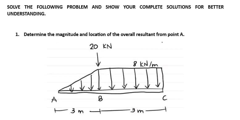 SOLVE THE FOLLOWING PROBLEM AND SHOW YOUR COMPLETE SOLUTIONS FOR BETTER
UNDERSTANDING.
1. Determine the magnitude and location of the overall resultant from point A.
20 KN
8 kN/m
sainm
B
A
3 m
-3m
с