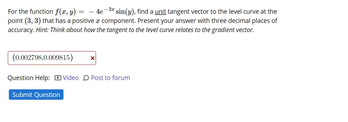 For the function f(x, y) :
point (3, 3) that has a positive component. Present your answer with three decimal places of
accuracy. Hint: Think about how the tangent to the level curve relates to the gradient vector.
4e-24 sin(y), find a unit tangent vector to the level curve at the
(0.002798,0.009815)
Question Help: D Video D Post to forum
Submit Question
