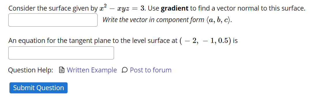 Consider the surface given by x²
xyz
3. Use gradient to find a vector normal to this surface.
Write the vector in component form (a, b, c).
An equation for the tangent plane to the level surface at ( – 2, – 1,0.5) is
Question Help: E Written Example D Post to forum
Submit Question
