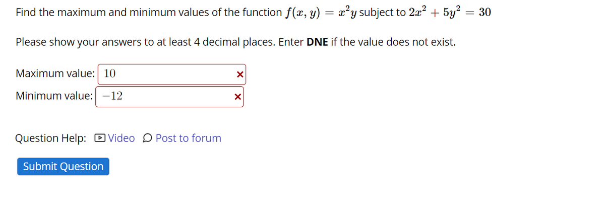 Find the maximum and minimum values of the function f(x, y) = x²y subject to 2² + 5y?
= 30
Please show your answers to at least 4 decimal places. Enter DNE if the value does not exist.
Maximum value: 10
Minimum value: -12
Question Help: D Video D Post to forum
Submit Question
