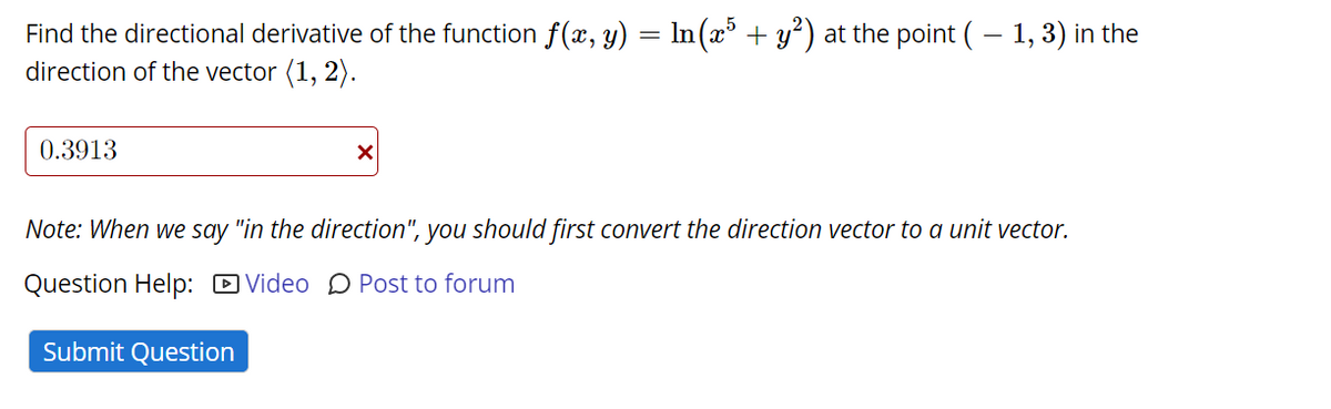 Find the directional derivative of the function f(x, y) = In(x* + y*) at the point ( – 1, 3) in the
direction of the vector (1, 2).
0.3913
Note: When we say "in the direction", you should first convert the direction vector to a unit vector.
Question Help: D Video D Post to forum
Submit Question
