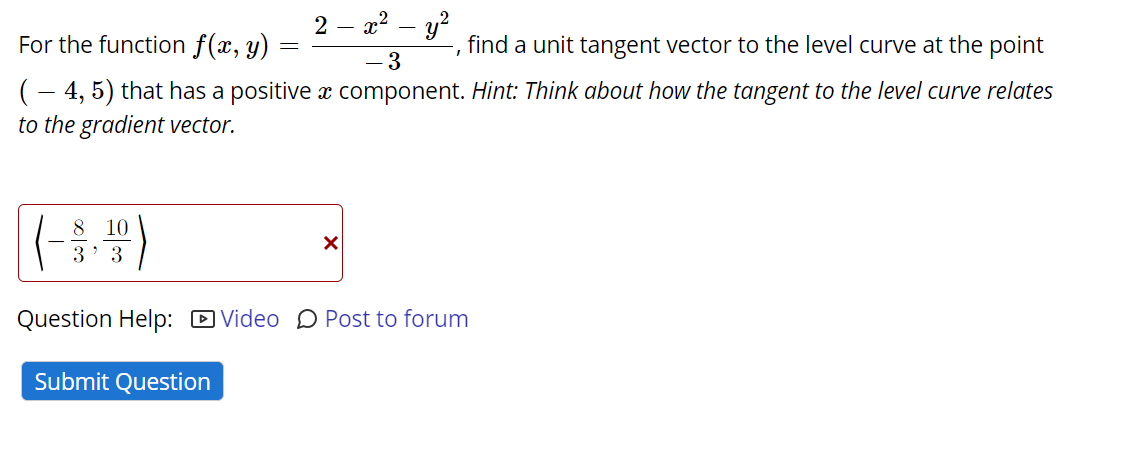 2 – x2 – y?
For the function f(x, y)
find a unit tangent vector to the level curve at the point
- 3
(- 4, 5) that has a positive x component. Hint: Think about how the tangent to the level curve relates
to the gradient vector.
8
10
3' 3
Question Help: D Video D Post to forum
Submit Question
