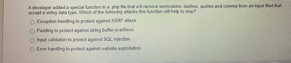 A developer added a special function in a .php file that will remove semicolons, dashes, quotes and comma from an input filed that
accept a string data type. Which of the following attacks this function will help to stop?
O Exception handling to protect against XSRF attack.
O Padding to protect against string buffer overflows.
O Input validation to protect against SQL injection.
O Error handling to protect against website exploitation.
