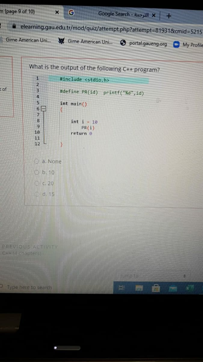 m (page 9 of 10)
Google Search - dazjill X
A elearning.gau.edu.tr/mod/quiz/attempt.php?attempt=819318&cmid%3D5215
Girne American Uni..
Girne American Uni.
O portal.gaueng.org
My Profile
What is the output of the following C++ program?
#include <stdio.h>
t of
#define PR(id) printf("%d",id)
5
int main()
6 E
int i = 10
6.
PR(i)
return 0
10
11
12
F0-a. None
三由b10
ED C20
Cd. 15
PREVIOUS ACTIVITY
(4chauters)
ump to
PType here to search

