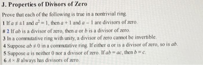 J. Properties of Divisors of Zero
Prove that each of the following is true in a nontrivial ring.
1 If a 1 and a² = 1, then a + 1 and a 1 are divisors of zero.
#2 If ab is a divisor of zero, then a or b is a divisor of zero.
3 In a commutative ring with unity, a divisor of zero cannot be invertible.
4 Suppose ab #0 in a commutative ring. If either a or is a divisor of zero, so is ab.
5 Suppose a is neither 0 nor a divisor of zero. If ab = ac, then b = c.
6 Ax B always has divisors of zero.
