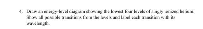 4. Draw an energy-level diagram showing the lowest four levels of singly ionized helium.
Show all possible transitions from the levels and label each transition with its
wavelength.