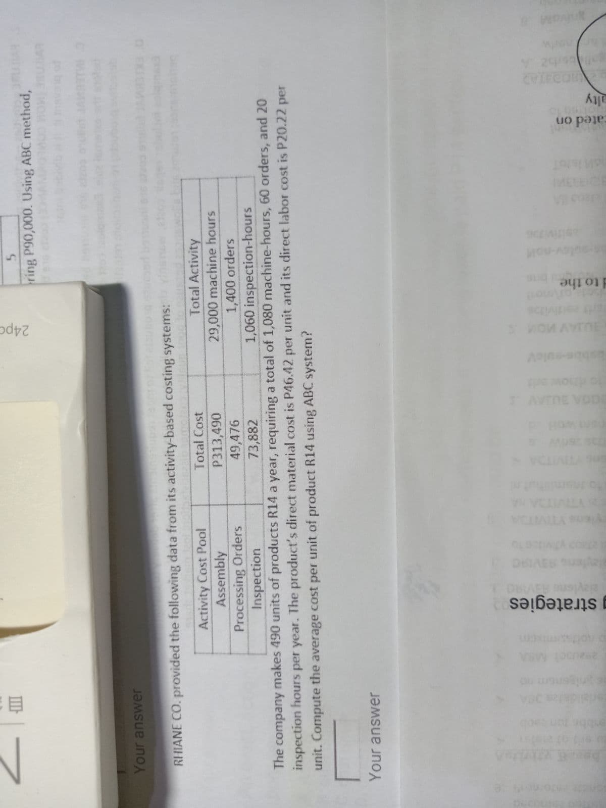 CVIECOB
alty
uo pe.
to the
T AVTNE VODE
yiens YTIVITOA
leylens 93VIRC
g strategies
III
ring P90,000. Using ABC method,
Your answer
RHIANE CO. provided the following data from its activity-based costing systems:
Total Activity
Activity Cost Pool
Assembly
Processing Orders
Inspection
Total Cost
P313,490
29,000 machine hours
1,400 orders
49,476
73,882
1,060 inspection-hours
The company makes 490 units of products R14 a year, requiring a total of 1,080 machine-hours, 60 orders, and 20
inspection hours per year. The product's direct material cost is P46.42 per unit and its direct labor cost is P20.22 per
unit. Compute the average cost per unit of product R14 using ABC system?
Your answer
