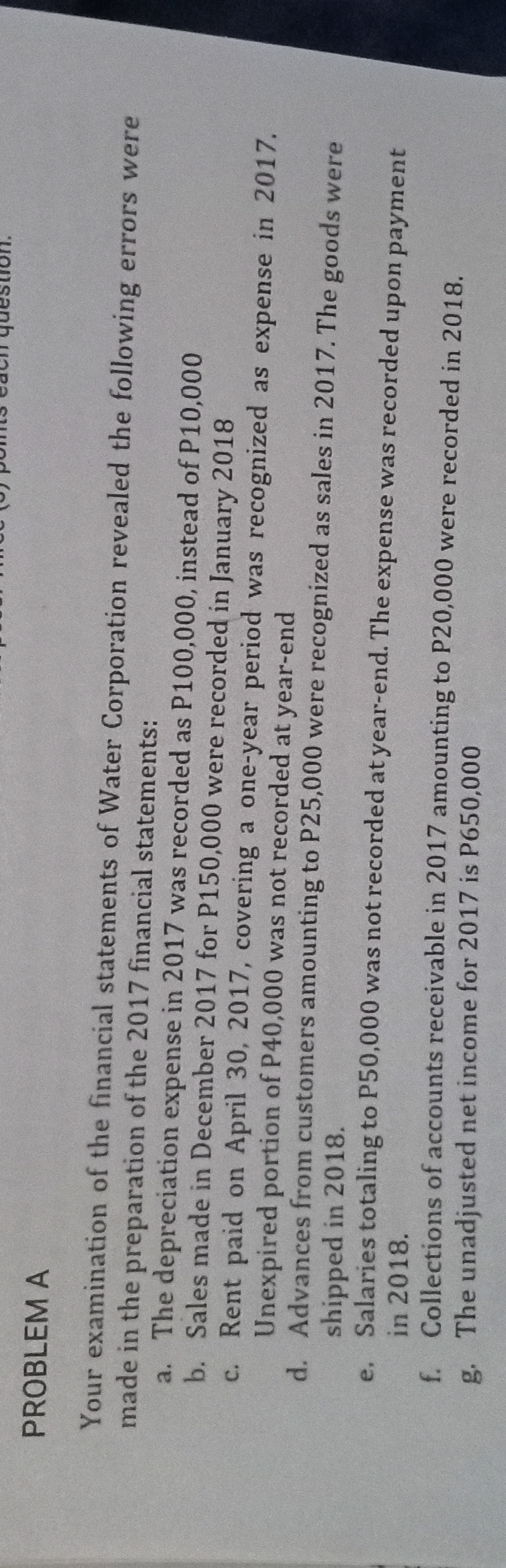 PROBLEM A
Your examination of the financial statements of Water Corporation revealed the following errors were
made in the preparation of the 2017 financial statements:
a. The depreciation expense in 2017 was recorded as P100,000, instead of P10,000
b. Sales made in December 2017 for P150,000 were recorded in January 2018
c.
Rent paid on April 30, 2017, covering a one-year period was recognized as expense in 2017.
Unexpired portion of P40,000 was not recorded at year-end
d. Advances from customers amounting to P25,000 were recognized as sales in 2017. The goods were
shipped in 2018.
e. Salaries totaling to P50,000 was not recorded at year-end. The expense was recorded upon payment
in 2018.
f. Collections of accounts receivable in 2017 amounting to P20,000 were recorded in 2018.
g. The unadjusted net income for 2017 is P650,000
