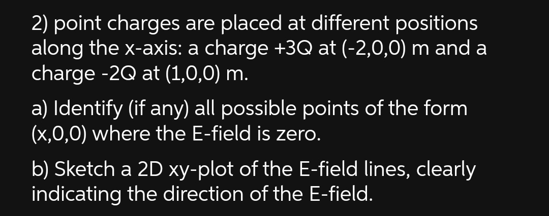 2) point charges are placed at different positions
along the x-axis: a charge +3Q at (-2,0,0) m and a
charge -2Q at (1,0,0) m.
a) Identify (if any) all possible points of the form
(x,0,0) where the E-field is zero.
b) Sketch a 2D xy-plot of the E-field lines, clearly
indicating the direction of the E-field.
