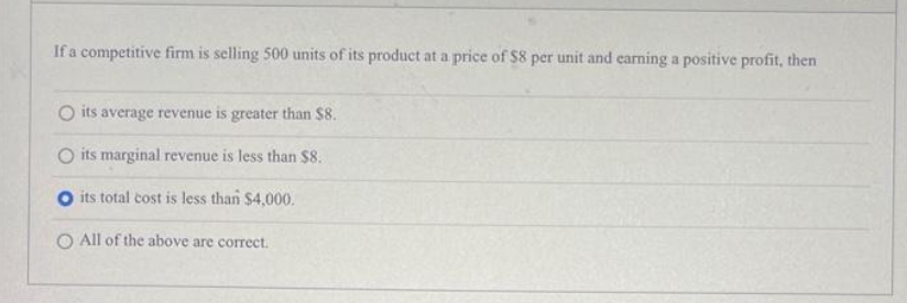 If a competitive firm is selling 500 units of its product at a price of $8 per unit and earning a positive profit, then
O its average revenue is greater than $8.
O its marginal revenue is less than $8.
O its total cost is less than $4,000.
O All of the above are correct.