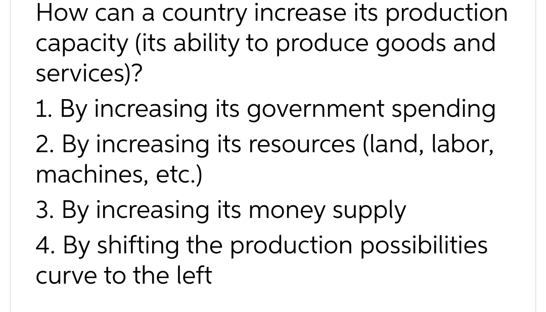 How can a country increase its production
capacity (its ability to produce goods and
services)?
1. By increasing its government spending
2. By increasing its resources (land, labor,
machines, etc.)
3. By increasing its money supply
4. By shifting the production possibilities
curve to the left