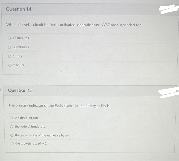 >
Question 14
When a Level 1 circuit beaker is activated, operations of NYSE are suspended for
15 minutes
30 minutes
O 1 hour
O 2 hours
Question 15
The primary indicator of the Fed's stance on monetary policy is
the discount rate.
O the federal funds rate.
the growth rate of the monetary base.
the growth rate of M2.