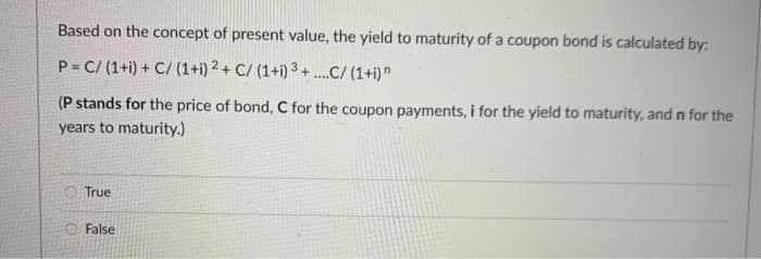 Based on the concept of present value, the yield to maturity of a coupon bond is calculated by:
P C/ (1+i) + C/ (1+i) 2 + C/ (1+i) 3 + .C/ (1+i)"
(P stands for the price of bond, C for the coupon payments, i for the yield to maturity, and n for the
years to maturity.)
True
False
