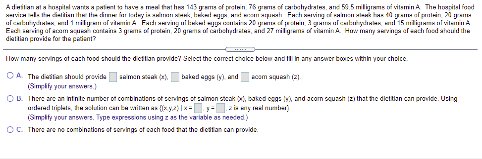 A dietitian at a hospital wants a patient to have a meal that has 143 grams of protein, 76 grams of carbohydrates, and 59.5 milligrams of vitamin A. The hospital food
service tells the dietitian that the dinner for today is salmon steak, baked eggs, and acorn squash. Each serving of salmon steak has 40 grams of protein, 20 grams
of carbohydrates, and 1 milligram of vitamin A. Each serving of baked eggs contains 20 grams of protein, 3 grams of carbohydrates, and 15 milligrams of vitamin A.
Each serving of acorn squash contains 3 grams of protein, 20 grams of carbohydrates, and 27 milligrams of vitamin A. How many servings of each food should the
dietitian provide for the patient?
How many servings of each food should the dietitian provide? Select the correct choice below and fill in any answer boxes within your choice.
O A. The dietitian should provide
salmon steak (x),
baked eggs (y), and
acorn squash (z).
(Simplify your answers.)
O B. There are an infinite number of combinations of servings of salmon steak (x), baked eggs (y), and acorn squash (z) that the dietitian can provide. Using
ordered triplets, the solution can be written as {(x,y,z) | x=. y =, z is any real number}.
(Simplify your answers. Type expressions using z as the variable as needed.)
O C. There are no combinations of servings of each food that the dietitian can provide.
