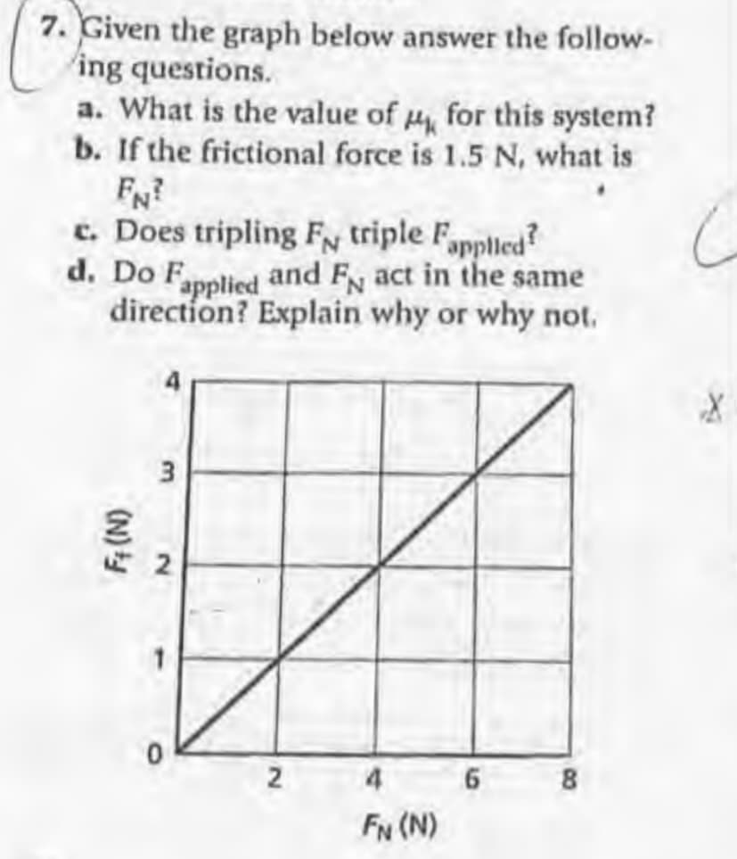 7. Given the graph below answer the follow-
ing questions.
a. What is the value of for this system?
b. If the frictional force is 1.5 N, what is
FN?
c. Does tripling F triple Fappled?
d. Do Fpplied and Fy act in the same
direction? Explain why or why not.
2
4
8
FN (N)
6
2.
(N)
