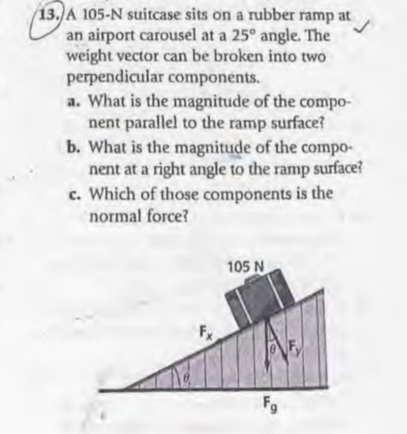 13.)A 105-N suitcase sits on a rubber ramp at
an airport carousel at a 25° angle. The
weight vector can be broken into two
perpendicular components.
a. What is the magnitude of the compo-
nent parallel to the ramp surface?
b. What is the magnitude of the compo-
nent at a right angle to the ramp surface?
c. Which of those components is the
normal force?
105 N
Fg
