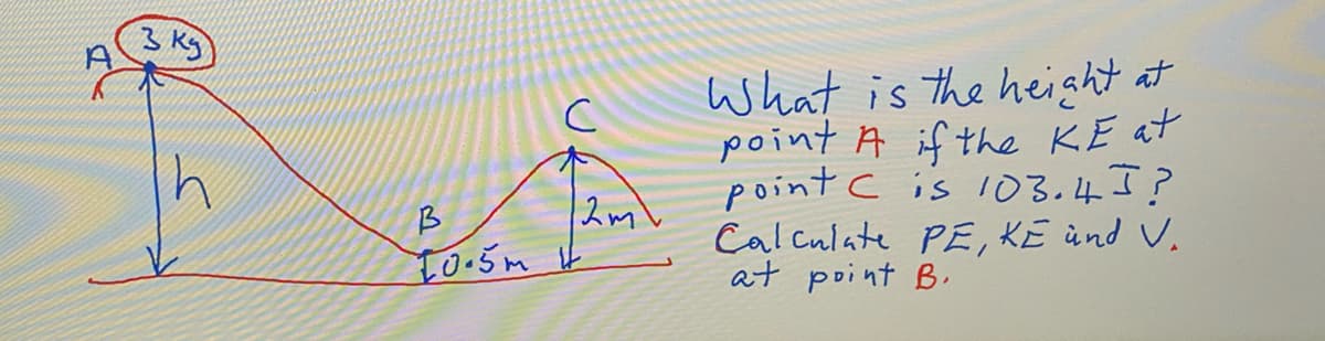 What is the height at
point A if the KE at
point c is l03.4?
Calculate PE, KE ùnd V.
at point B.
