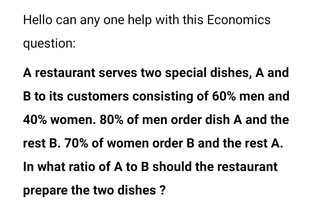 Hello can any one help with this Economics
question:
A restaurant serves two special dishes, A and
B to its customers consisting of 60% men and
40% women. 80% of men order dish A and the
rest B. 70% of women order B and the rest A.
In what ratio of A to B should the restaurant
prepare the two dishes ?
