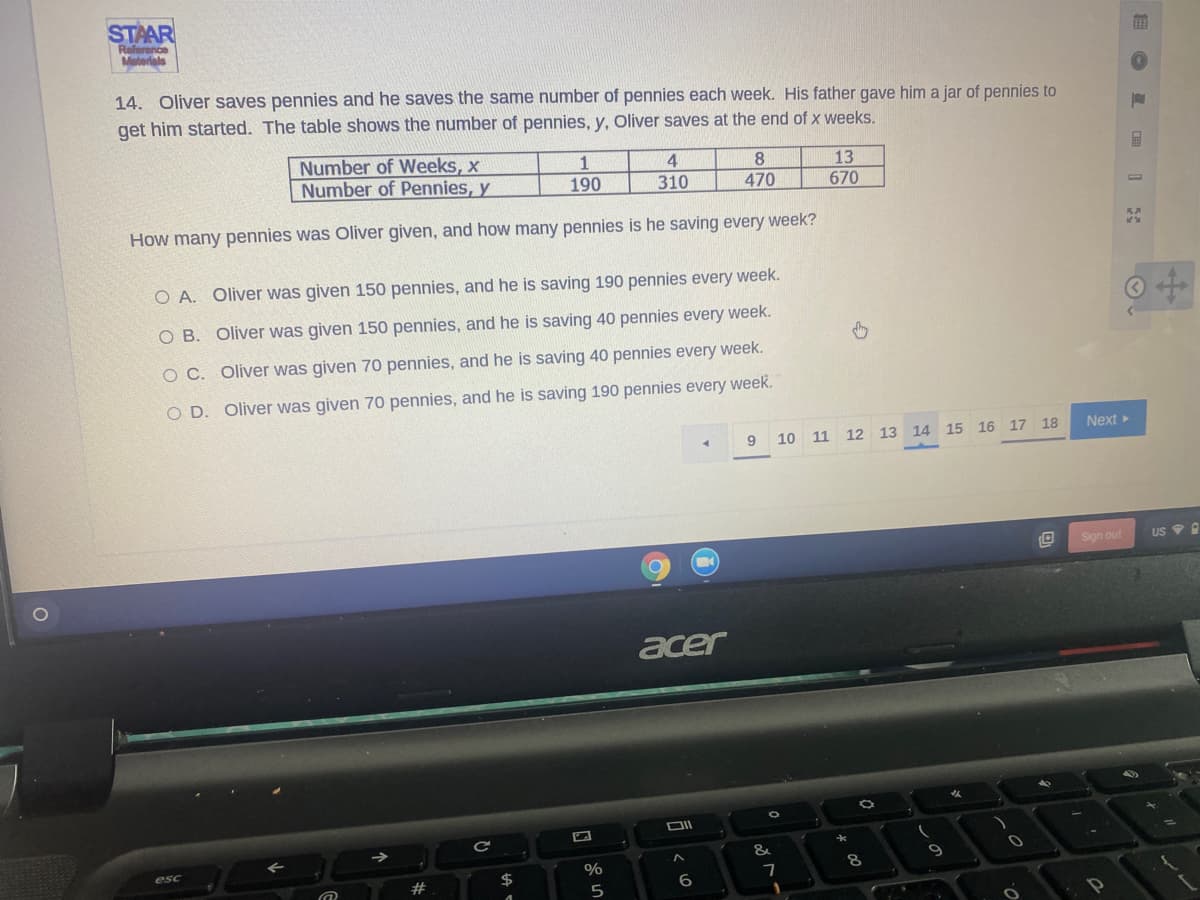 STAAR
Relerence
Materials
14. Oliver saves pennies and he saves the same number of pennies each week. His father gave him a jar of pennies to
get him started. The table shows the number of pennies, y, Oliver saves at the end of x weeks.
Number of Weeks, x
Number of Pennies, y
1
190
4
8
470
13
670
310
How many pennies was Oliver given, and how many pennies is he saving every week?
O A. Oliver was given 150 pennies, and he is saving 190 pennies every week.
O B. Oliver was given 150 pennies, and he is saving 40 pennies every week.
O C. Oliver was given 70 pennies, and he is saving 40 pennies every week.
O D. Oliver was given 70 pennies, and he is saving 190 pennies every week.
Next
9
10 11 12 13 14 15 16 17 18
Sign out
US 9 A
acer
女
DII
&
esc
%
#
2$
6
5
|面0 P 日国 1
