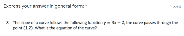 Express your answer in general form: *
1 point
8. The slope of a curve follows the following function y = 3x – 2, the curve passes through the
point (1,2). What is the equation of the curve?
