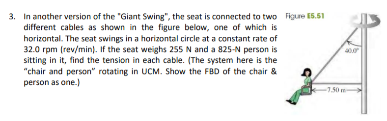 3. In another version of the "Giant Swing", the seat is connected to two Figure E5.51
different cables as shown in the figure below, one of which is
horizontal. The seat swings in a horizontal circle at a constant rate of
32.0 rpm (rev/min). If the seat weighs 255 N and a 825-N person is
sitting in it, find the tension in each cable. (The system here is the
"chair and person" rotating in UCM. Show the FBD of the chair &
person as one.)
40.0
-7.50 m-

