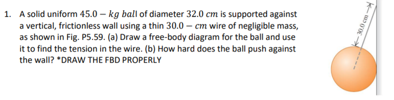 1. A solid uniform 45.0 – kg ball of diameter 32.0 cm is supported against
a vertical, frictionless wall using a thin 30.0 – cm wire of negligible mass,
as shown in Fig. P5.59. (a) Draw a free-body diagram for the ball and use
it to find the tension in the wire. (b) How hard does the ball push against
the wall? *DRAW THE FBD PROPERLY
