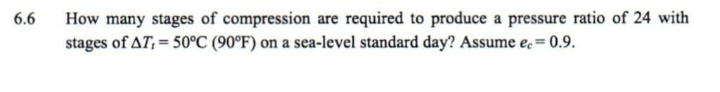 6.6
How many stages of compression are required to produce a pressure ratio of 24 with
stages of AT, = 50°C (90°F) on a sea-level standard day? Assume ec=0.9.