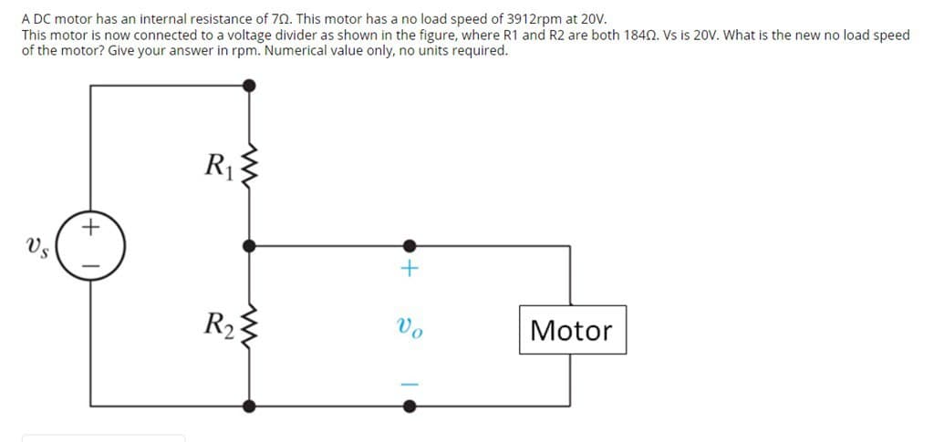 A DC motor has an internal resistance of 70. This motor has a no load speed of 3912rpm at 20V.
This motor is now connected to a voltage divider as shown in the figure, where R1 and R2 are both 1840. Vs is 20V. What is the new no load speed
of the motor? Give your answer in rpm. Numerical value only, no units required.
+
R₁
R₂
Vo
Motor