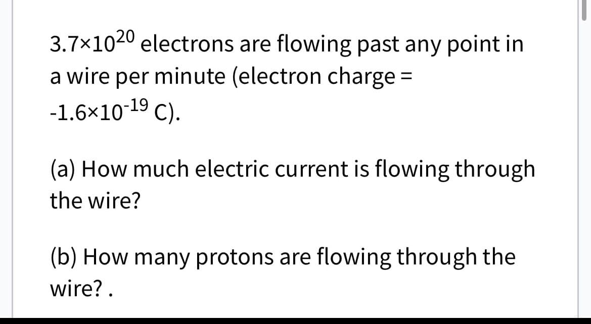 3.7×1020 electrons are flowing past any point in
a wire per minute (electron charge =
-1.6×10-1⁹ C).
(a) How much electric current is flowing through
the wire?
(b) How many protons are flowing through the
wire?.