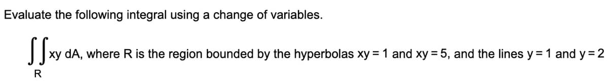 Evaluate the following integral using a change of variables.
xy dA, where R is the region bounded by the hyperbolas xy = 1 and xy = 5, and the lines y = 1 and y = 2
R
