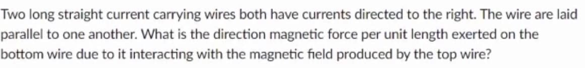 Two long straight current carrying wires both have currents directed to the right. The wire are laid
parallel to one another. What is the direction magnetic force per unit length exerted on the
bottom wire due to it interacting with the magnetic field produced by the top wire?
