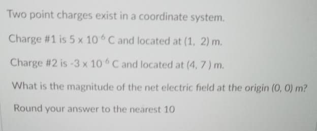 Two point charges exist in a coordinate system.
Charge #1 is 5 x 10 C and located at (1, 2) m.
Charge #2 is-3 x 10 C and located at (4, 7) m.
What is the magnitude of the net electric field at the origin (0, 0) m?
Round your answer to the nearest 10
