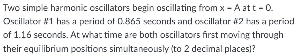 Two simple harmonic oscillators begin oscillating from x = A at t = 0.
Oscillator #1 has a period of 0.865 seconds and oscillator #2 has a period
of 1.16 seconds. At what time are both oscillators fırst moving through
their equilibrium positions simultaneously (to 2 decimal places)?
