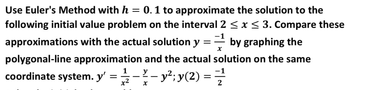 Use Euler's Method with h = 0.1 to approximate the solution to the
following initial value problem on the interval 2 < x < 3. Compare these
-1
approximations with the actual solution y
by graphing the
polygonal-line approximation and the actual solution on the same
1
coordinate system. y' =-- y?;y(2) =
x2
2
