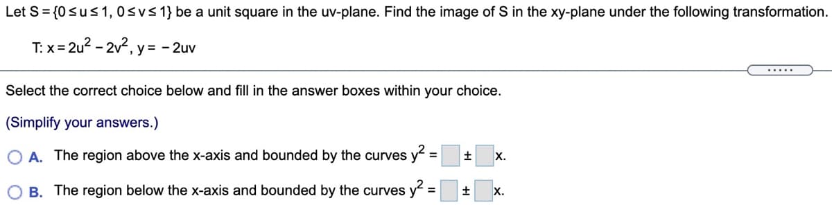 Let S= {0sus 1, 0svs 1} be a unit square in the uv-plane. Find the image of S in the xy-plane under the following transformation.
T: x= 2u? - 2v2, y = - 2uv
Select the correct choice below and fill in the answer boxes within your choice.
(Simplify your answers.)
A. The region above the x-axis and bounded by the curves y =
%3D
X.
B. The region below the x-axis and bounded by the curves y
X.
