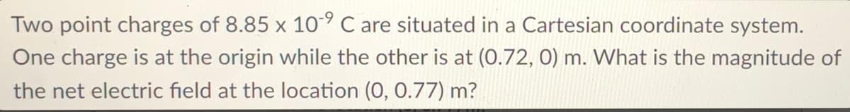 Two point charges of 8.85 x 10° C are situated in a Cartesian coordinate system.
One charge is at the origin while the other is at (0.72, 0) m. What is the magnitude of
the net electric field at the location (0, 0.77) m?
